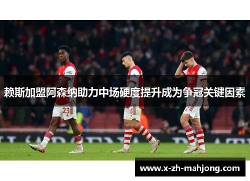 赖斯加盟阿森纳助力中场硬度提升成为争冠关键因素