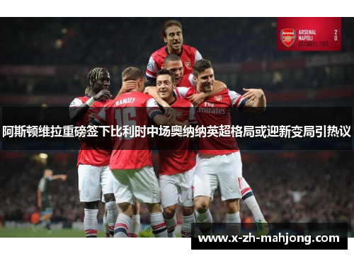 阿斯顿维拉重磅签下比利时中场奥纳纳英超格局或迎新变局引热议