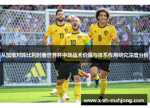 从加维对阵比利时看世界杯中场战术价值与体系作用研究深度分析 从加维对阵比利时看世界杯中场战术价值与体系作用研究深度分析